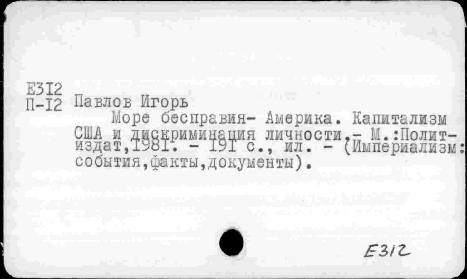 ﻿Е312 п
П-12 Павлов Игорь
Море бесправия- Америка. Капитализм США и дискриминация личности,- М. .‘Политиздат, 1981. - 191 с., ил. - (Империализм: события,факты,документы).
/93/^